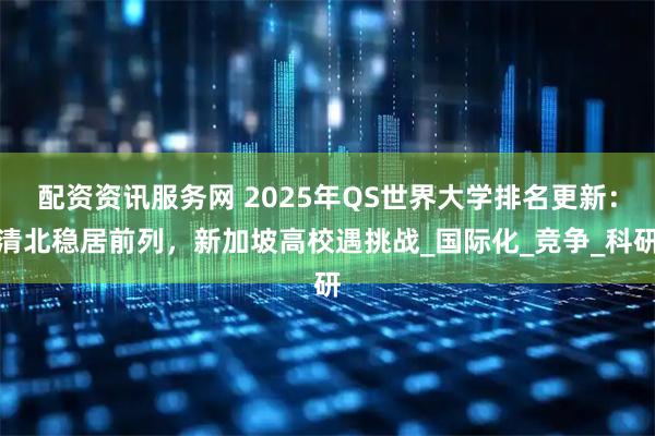 配资资讯服务网 2025年QS世界大学排名更新：清北稳居前列，新加坡高校遇挑战_国际化_竞争_科研