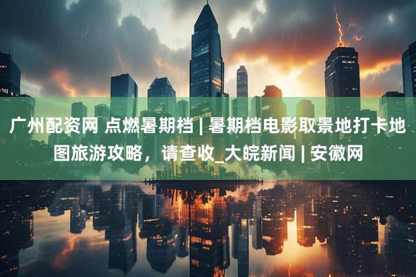 广州配资网 点燃暑期档 | 暑期档电影取景地打卡地图旅游攻略，请查收_大皖新闻 | 安徽网