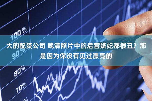大的配资公司 晚清照片中的后宫嫔妃都很丑？那是因为你没有见过漂亮的