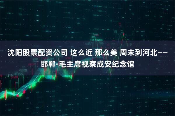 沈阳股票配资公司 这么近 那么美 周末到河北——邯郸·毛主席视察成安纪念馆