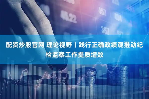 配资炒股官网 理论视野丨践行正确政绩观推动纪检监察工作提质增效