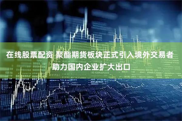 在线股票配资 聚酯期货板块正式引入境外交易者 助力国内企业扩大出口
