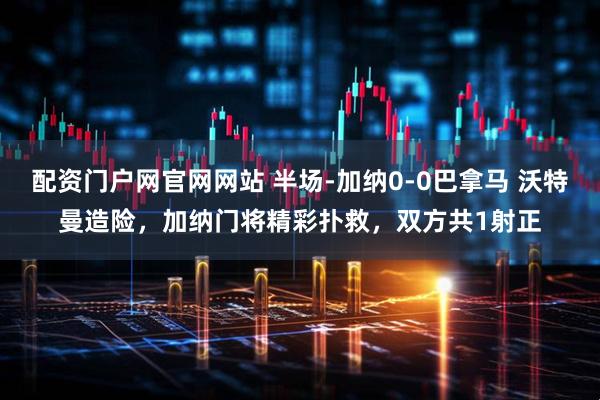 配资门户网官网网站 半场-加纳0-0巴拿马 沃特曼造险，加纳门将精彩扑救，双方共1射正