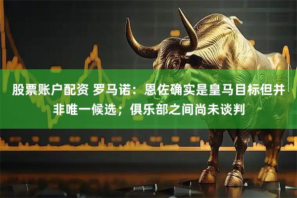 股票账户配资 罗马诺：恩佐确实是皇马目标但并非唯一候选；俱乐部之间尚未谈判