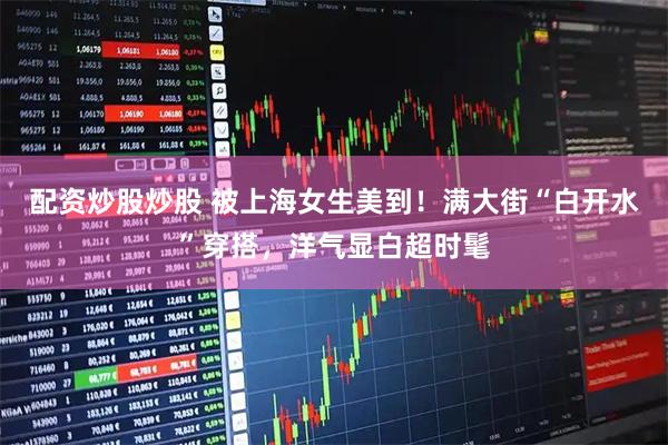 配资炒股炒股 被上海女生美到！满大街“白开水”穿搭，洋气显白超时髦