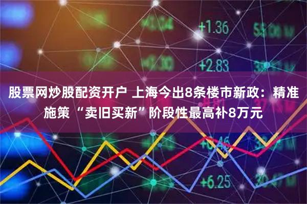 股票网炒股配资开户 上海今出8条楼市新政：精准施策 “卖旧买新”阶段性最高补8万元